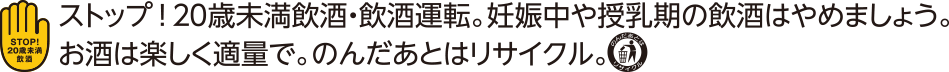 STOP!20歳未満飲酒・飲酒運転。妊娠中や授乳期の飲酒はやめましょう。お酒は楽しく適量で。のんだあとはリサイクル